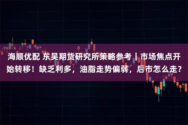 海顺优配 东吴期货研究所策略参考｜市场焦点开始转移！缺乏利多，油脂走势偏弱，后市怎么走？