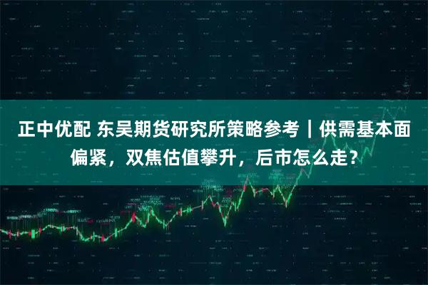 正中优配 东吴期货研究所策略参考｜供需基本面偏紧，双焦估值攀升，后市怎么走？