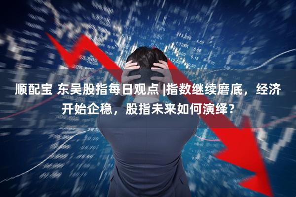 顺配宝 东吴股指每日观点 |指数继续磨底，经济开始企稳，股指未来如何演绎？