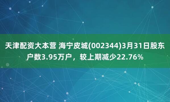 天津配资大本营 海宁皮城(002344)3月31日股东户数3.95万户，较上期减少22.76%
