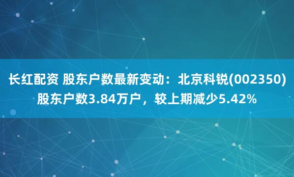 长红配资 股东户数最新变动：北京科锐(002350)股东户数3.84万户，较上期减少5.42%