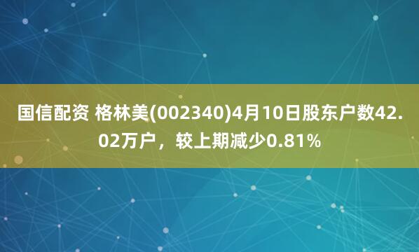 国信配资 格林美(002340)4月10日股东户数42.02万户，较上期减少0.81%