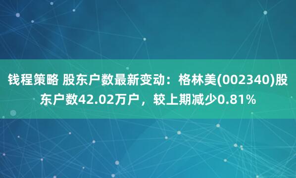 钱程策略 股东户数最新变动：格林美(002340)股东户数42.02万户，较上期减少0.81%