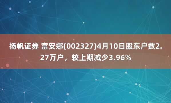 扬帆证券 富安娜(002327)4月10日股东户数2.27万户，较上期减少3.96%