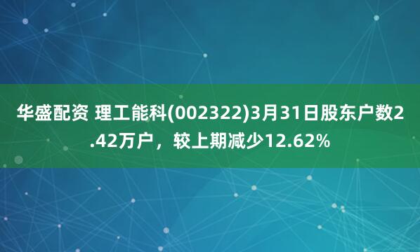 华盛配资 理工能科(002322)3月31日股东户数2.42万户，较上期减少12.62%