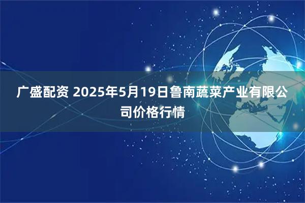 广盛配资 2025年5月19日鲁南蔬菜产业有限公司价格行情