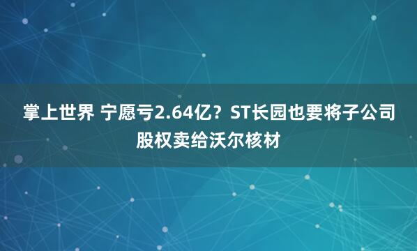 掌上世界 宁愿亏2.64亿？ST长园也要将子公司股权卖给沃尔核材