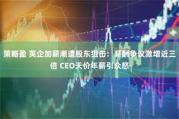 策略盈 英企加薪潮遭股东狙击：薪酬争议激增近三倍 CEO天价年薪引众怒