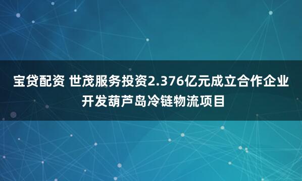 宝贷配资 世茂服务投资2.376亿元成立合作企业 开发葫芦岛冷链物流项目