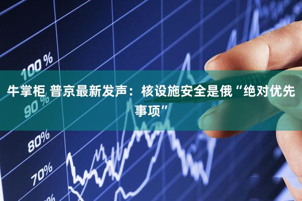 牛掌柜 普京最新发声：核设施安全是俄“绝对优先事项”