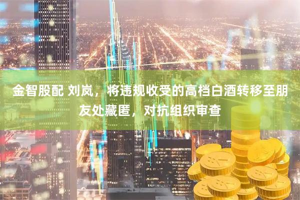 金智股配 刘岚，将违规收受的高档白酒转移至朋友处藏匿，对抗组织审查
