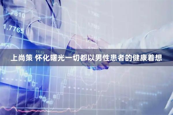 上尚策 怀化曙光一切都以男性患者的健康着想