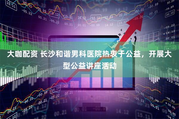 大咖配资 长沙和谐男科医院热衷于公益，开展大型公益讲座活动