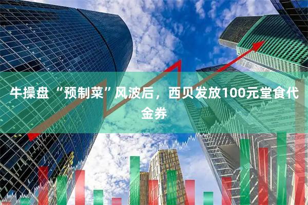 牛操盘 “预制菜”风波后，西贝发放100元堂食代金券