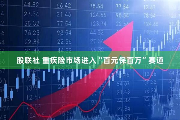 股联社 重疾险市场进入“百元保百万”赛道