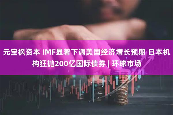 元宝枫资本 IMF显著下调美国经济增长预期 日本机构狂抛200亿国际债券 | 环球市场