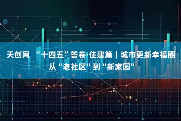 天创网  “十四五”答卷·住建篇｜城市更新幸福圈 从“老社区”到“新家园”