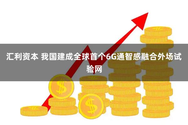 汇利资本 我国建成全球首个6G通智感融合外场试验网