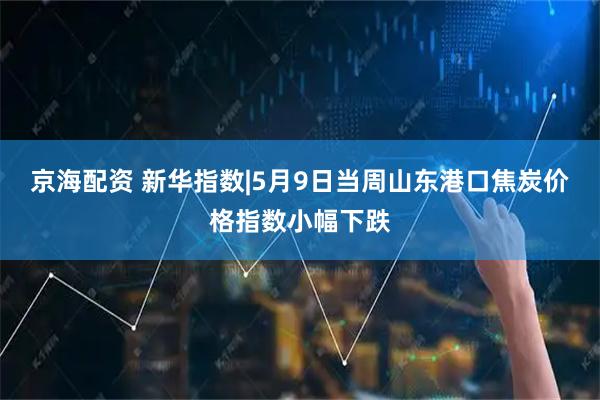 京海配资 新华指数|5月9日当周山东港口焦炭价格指数小幅下跌