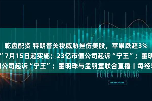乾盘配资 特朗普关税威胁挫伤美股，苹果跌超3%；“国家网络身份认证”7月15日起实施；23亿市值公司起诉“宁王”；董明珠与孟羽童联合直播丨每经早参