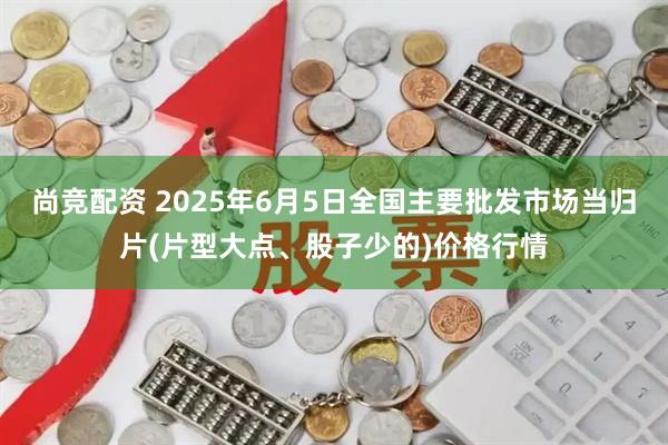 尚竞配资 2025年6月5日全国主要批发市场当归片(片型大点、股子少的)价格行情