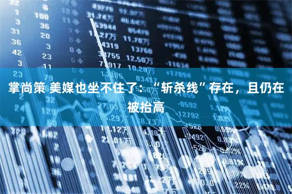 掌尚策 美媒也坐不住了：“斩杀线”存在，且仍在被抬高