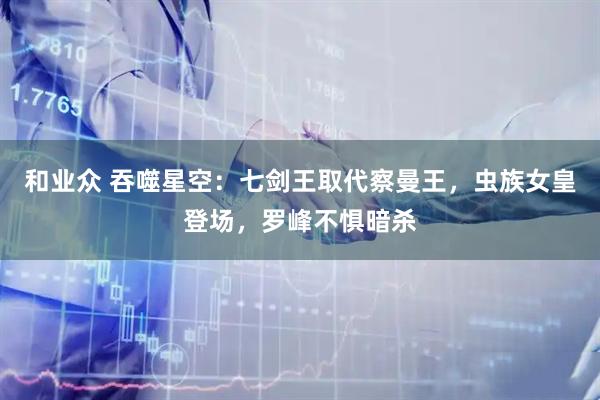 和业众 吞噬星空：七剑王取代察曼王，虫族女皇登场，罗峰不惧暗杀