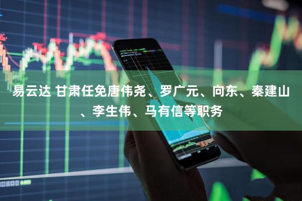 易云达 甘肃任免唐伟尧、罗广元、向东、秦建山、李生伟、马有信等职务
