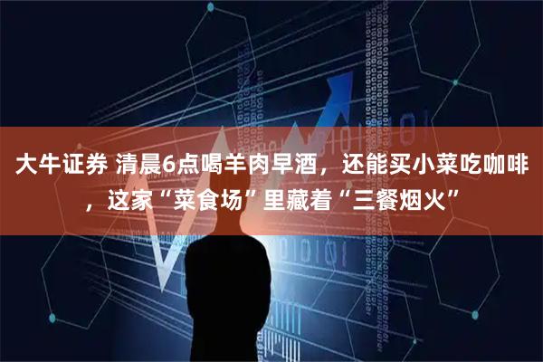 大牛证券 清晨6点喝羊肉早酒，还能买小菜吃咖啡，这家“菜食场”里藏着“三餐烟火”