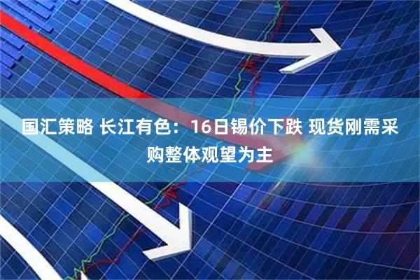 国汇策略 长江有色：16日锡价下跌 现货刚需采购整体观望为主