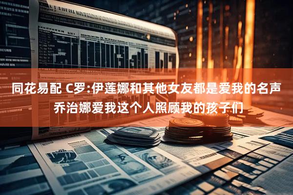 同花易配 C罗:伊莲娜和其他女友都是爱我的名声 乔治娜爱我这个人照顾我的孩子们