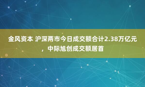 金风资本 沪深两市今日成交额合计2.38万亿元，中际旭创成交额居首