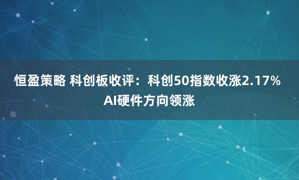 恒盈策略 科创板收评：科创50指数收涨2.17% AI硬件方向领涨